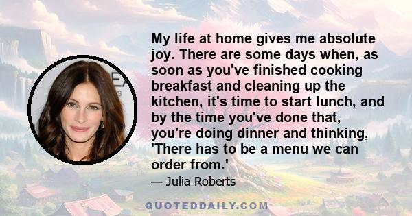 My life at home gives me absolute joy. There are some days when, as soon as you've finished cooking breakfast and cleaning up the kitchen, it's time to start lunch, and by the time you've done that, you're doing dinner