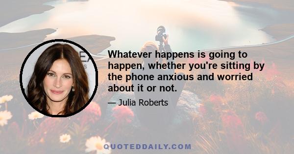 Whatever happens is going to happen, whether you're sitting by the phone anxious and worried about it or not.