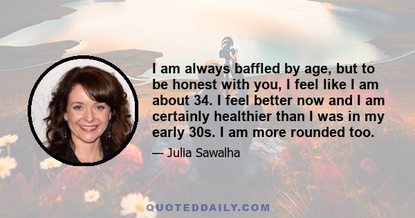 I am always baffled by age, but to be honest with you, I feel like I am about 34. I feel better now and I am certainly healthier than I was in my early 30s. I am more rounded too.