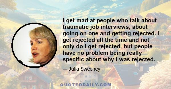 I get mad at people who talk about traumatic job interviews, about going on one and getting rejected. I get rejected all the time and not only do I get rejected, but people have no problem being really specific about