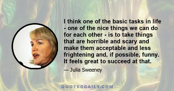 I think one of the basic tasks in life - one of the nice things we can do for each other - is to take things that are horrible and scary and make them acceptable and less frightening and, if possible, funny. It feels