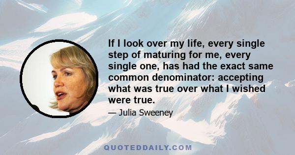 If I look over my life, every single step of maturing for me, every single one, has had the exact same common denominator: accepting what was true over what I wished were true.