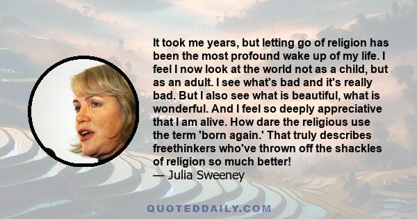 It took me years, but letting go of religion has been the most profound wake up of my life. I feel I now look at the world not as a child, but as an adult. I see what's bad and it's really bad. But I also see what is