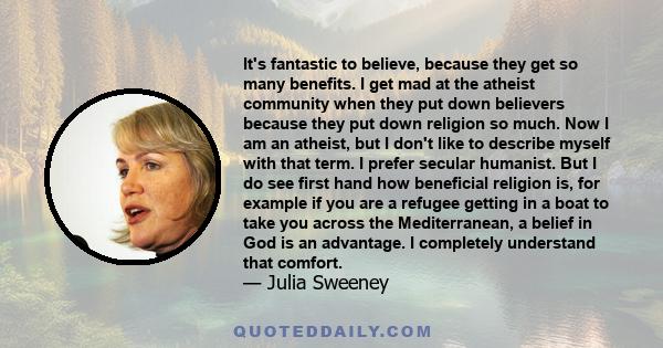 It's fantastic to believe, because they get so many benefits. I get mad at the atheist community when they put down believers because they put down religion so much. Now I am an atheist, but I don't like to describe