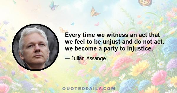 Every time we witness an act that we feel to be unjust and do not act, we become a party to injustice.