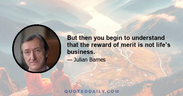 But then you begin to understand that the reward of merit is not life’s business.