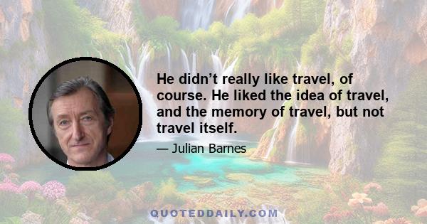 He didn’t really like travel, of course. He liked the idea of travel, and the memory of travel, but not travel itself.