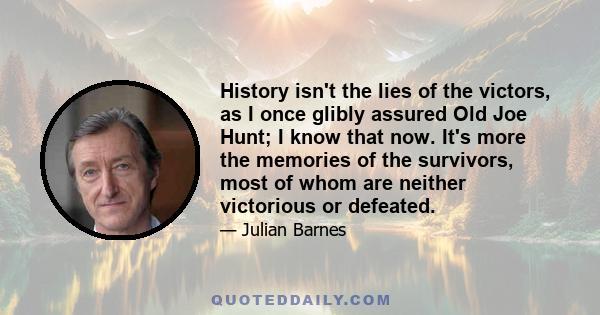 History isn't the lies of the victors, as I once glibly assured Old Joe Hunt; I know that now. It's more the memories of the survivors, most of whom are neither victorious or defeated.