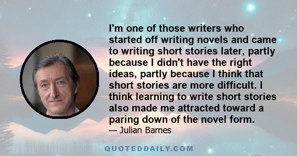 I'm one of those writers who started off writing novels and came to writing short stories later, partly because I didn't have the right ideas, partly because I think that short stories are more difficult. I think