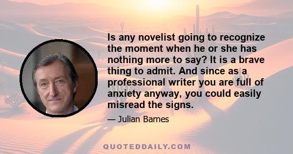 Is any novelist going to recognize the moment when he or she has nothing more to say? It is a brave thing to admit. And since as a professional writer you are full of anxiety anyway, you could easily misread the signs.