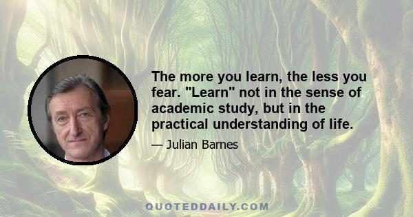 The more you learn, the less you fear. Learn not in the sense of academic study, but in the practical understanding of life.