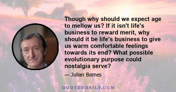 Though why should we expect age to mellow us? If it isn't life's business to reward merit, why should it be life's business to give us warm comfortable feelings towards its end? What possible evolutionary purpose could