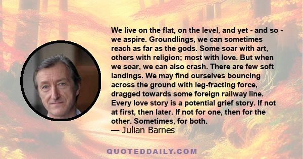 We live on the flat, on the level, and yet - and so - we aspire. Groundlings, we can sometimes reach as far as the gods. Some soar with art, others with religion; most with love. But when we soar, we can also crash.