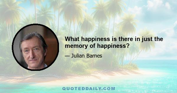 What happiness is there in just the memory of happiness?