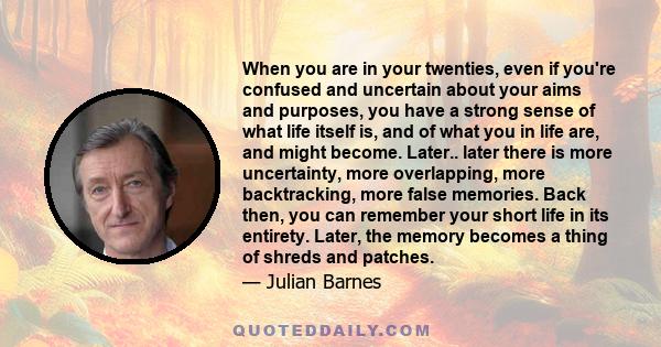 When you are in your twenties, even if you're confused and uncertain about your aims and purposes, you have a strong sense of what life itself is, and of what you in life are, and might become. Later.. later there is