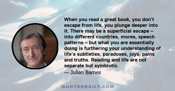 When you read a great book, you don’t escape from life, you plunge deeper into it. There may be a superficial escape – into different countries, mores, speech patterns – but what you are essentially doing is furthering