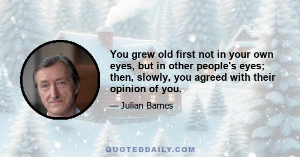 You grew old first not in your own eyes, but in other people's eyes; then, slowly, you agreed with their opinion of you.