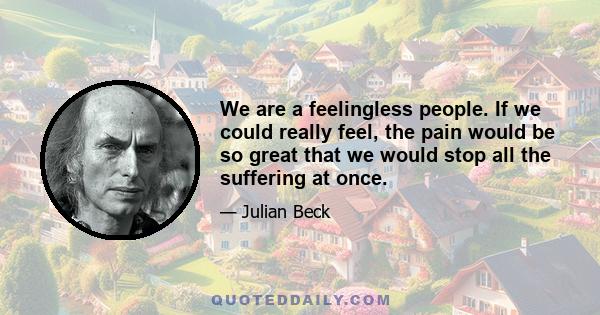 We are a feelingless people. If we could really feel, the pain would be so great that we would stop all the suffering. If we could feel that one person every six seconds dies of starvation ... we would stop it. ... If