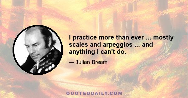 I practice more than ever ... mostly scales and arpeggios ... and anything I can't do.