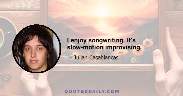 I enjoy songwriting. It's slow-motion improvising.