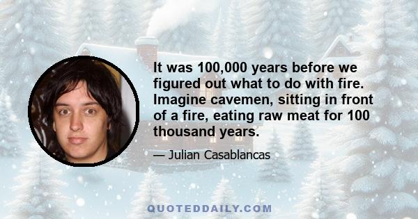 It was 100,000 years before we figured out what to do with fire. Imagine cavemen, sitting in front of a fire, eating raw meat for 100 thousand years.