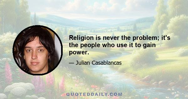 Religion is never the problem; it's the people who use it to gain power.