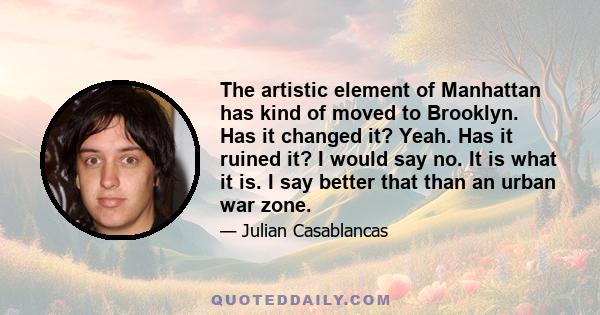 The artistic element of Manhattan has kind of moved to Brooklyn. Has it changed it? Yeah. Has it ruined it? I would say no. It is what it is. I say better that than an urban war zone.