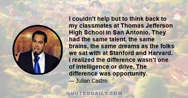 I couldn't help but to think back to my classmates at Thomas Jefferson High School in San Antonio. They had the same talent, the same brains, the same dreams as the folks we sat with at Stanford and Harvard. I realized