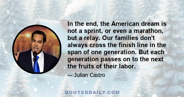 In the end, the American dream is not a sprint, or even a marathon, but a relay. Our families don't always cross the finish line in the span of one generation. But each generation passes on to the next the fruits of