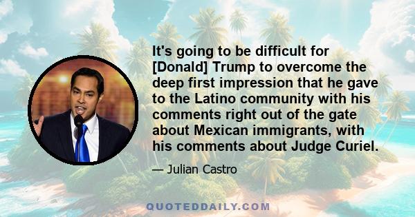 It's going to be difficult for [Donald] Trump to overcome the deep first impression that he gave to the Latino community with his comments right out of the gate about Mexican immigrants, with his comments about Judge