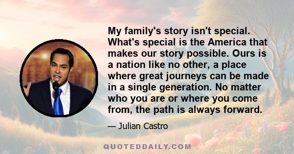 My family's story isn't special. What's special is the America that makes our story possible. Ours is a nation like no other, a place where great journeys can be made in a single generation. No matter who you are or