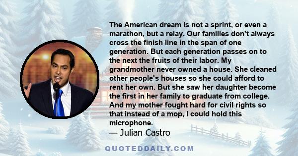 The American dream is not a sprint, or even a marathon, but a relay. Our families don't always cross the finish line in the span of one generation. But each generation passes on to the next the fruits of their labor. My 