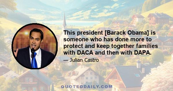 This president [Barack Obama] is someone who has done more to protect and keep together families with DACA and then with DAPA.