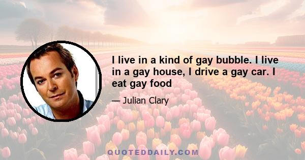 I live in a kind of gay bubble. I live in a gay house, I drive a gay car. I eat gay food