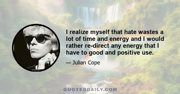 I realize myself that hate wastes a lot of time and energy and I would rather re-direct any energy that I have to good and positive use.