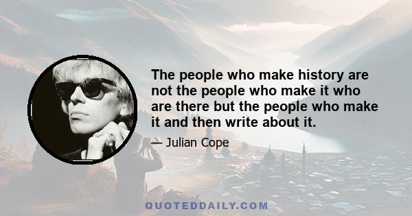 The people who make history are not the people who make it who are there but the people who make it and then write about it.