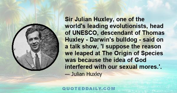 Sir Julian Huxley, one of the world's leading evolutionists, head of UNESCO, descendant of Thomas Huxley - Darwin's bulldog - said on a talk show, 'I suppose the reason we leaped at The Origin of Species was because the 