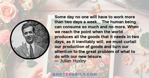 Some day no one will have to work more than two days a week... The human being can consume so much and no more. When we reach the point when the world produces all the goods that it needs in two days, as it inevitably