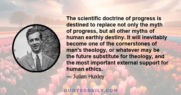 The scientific doctrine of progress is destined to replace not only the myth of progress, but all other myths of human earthly destiny. It will inevitably become one of the cornerstones of man's theology, or whatever