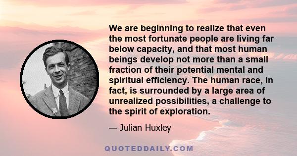 We are beginning to realize that even the most fortunate people are living far below capacity, and that most human beings develop not more than a small fraction of their potential mental and spiritual efficiency. The