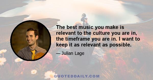 The best music you make is relevant to the culture you are in, the timeframe you are in. I want to keep it as relevant as possible.