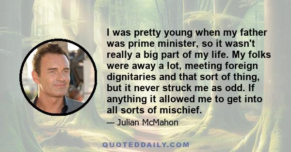 I was pretty young when my father was prime minister, so it wasn't really a big part of my life. My folks were away a lot, meeting foreign dignitaries and that sort of thing, but it never struck me as odd. If anything