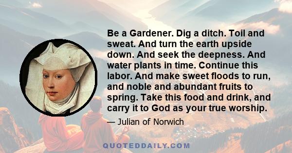 Be a Gardener. Dig a ditch. Toil and sweat. And turn the earth upside down. And seek the deepness. And water plants in time. Continue this labor. And make sweet floods to run, and noble and abundant fruits to spring.