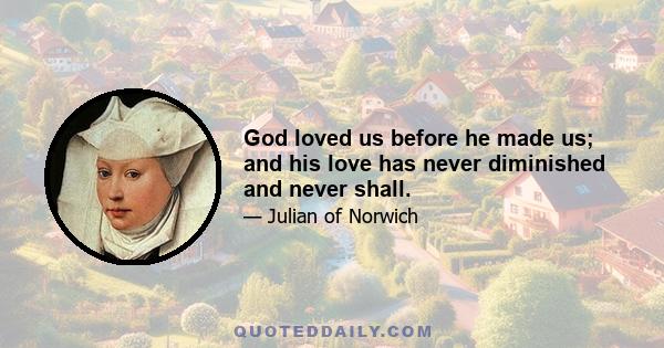 God loved us before he made us; and his love has never diminished and never shall.