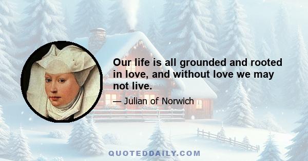 Our life is all grounded and rooted in love, and without love we may not live.