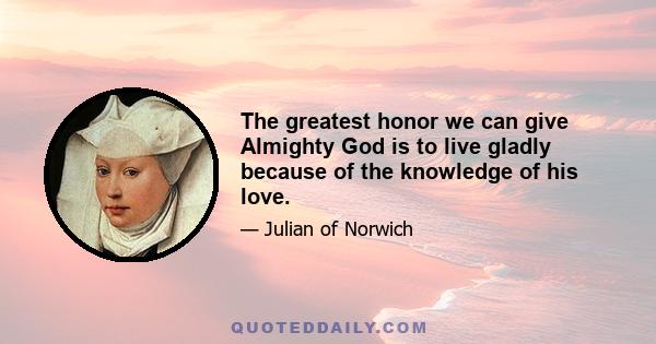 The greatest honor we can give Almighty God is to live gladly because of the knowledge of his love.
