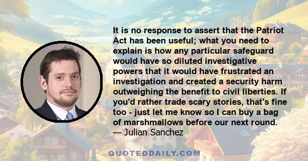 It is no response to assert that the Patriot Act has been useful; what you need to explain is how any particular safeguard would have so diluted investigative powers that it would have frustrated an investigation and