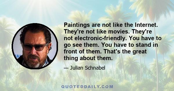 Paintings are not like the Internet. They're not like movies. They're not electronic-friendly. You have to go see them. You have to stand in front of them. That's the great thing about them.