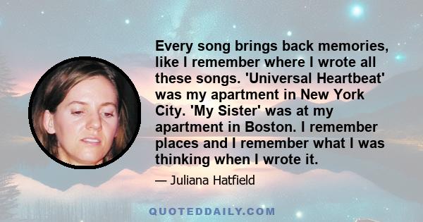 Every song brings back memories, like I remember where I wrote all these songs. 'Universal Heartbeat' was my apartment in New York City. 'My Sister' was at my apartment in Boston. I remember places and I remember what I 