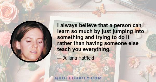 I always believe that a person can learn so much by just jumping into something and trying to do it rather than having someone else teach you everything.